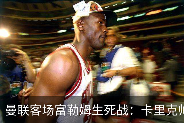 曼联客场富勒姆生死战：卡里克帅位悬了