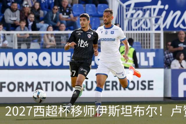 2027西超杯移师伊斯坦布尔！卢赞：西超杯潜在受众超过一亿人